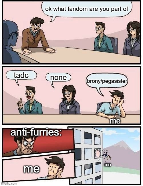 Boardroom Meeting Suggestion | ok what fandom are you part of; tadc; none; brony/pegasister; me; anti-furries:; me; me | image tagged in memes,boardroom meeting suggestion | made w/ Imgflip meme maker