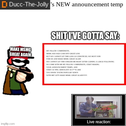 Ducc-The-Jolly's Brand New announcement temp | MY FELLOW COMPATRIOTS, MSMG HAS HAD A RECENT GREAT LOSS

BUT WE CANNOT LET THIS LOSS GO UNNOTICED, WE MUST JOIN FORCES AND MAKE MSMG GREAT AGAIN

WE CANNOT LET THIS STREAM DIE RIGHT AFTER GAINING A LARGE FOLLOWING

SO COME WITH ME MY FELLOW COMPATRIOTS, START MAKING YOUR ANNOUNCEMENT TEMPS, AND START ACTING ARROGANT AS F**K LIKE YOU KNOW YOU'RE POPULAR! WHO'S WITH ME? LET'S MAKE MSMG GREAT AGAIN!!!!!!!! MAKE MSMG GREAT AGAIN | image tagged in ducc-the-jolly's brand new announcement temp | made w/ Imgflip meme maker