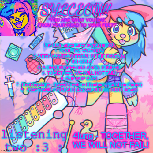 THIS IS SYLCEON SPEAKJIN AND UR LISTENIN 2 4LUNG!! | tiny troon adventures songs ranked
1. HOSPITAL VACATION
2. VERY CONTROVERSIAL IN THE FANDOM
3. 100 GIRLS
4. A DEMON APPEARS AGAIN TONIGHT
5. TOGETHER, WE WILL NOT FAIL!
6. BUP BUP BUP!
7. Trent Sinclaire - Sweet Creature (Blueberry Sunshine Remix)
8.  STAY MANIC FOREVER AND NEVER BE HURT AGAIN; 4lung - TOGETHER, WE WILL NOT FAIL! | image tagged in this is sylceon speakjin and ur listenin 2 4lung | made w/ Imgflip meme maker
