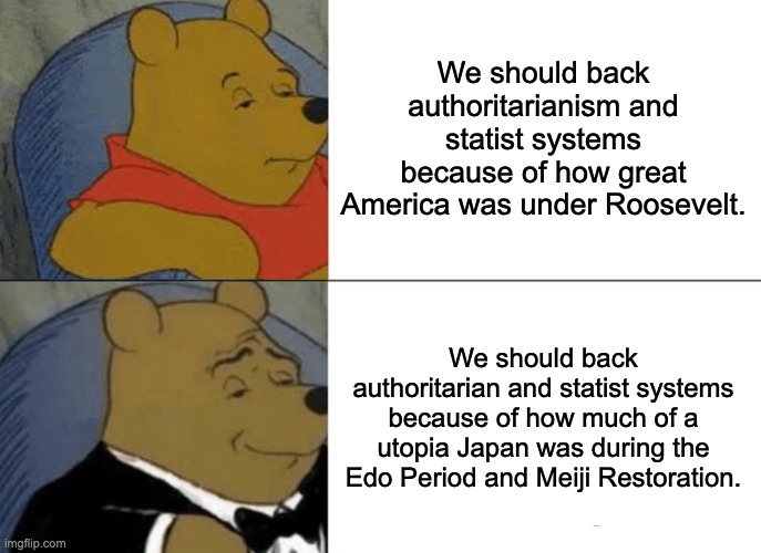 Tuxedo Winnie The Pooh | We should back authoritarianism and statist systems because of how great America was under Roosevelt. We should back authoritarian and statist systems because of how much of a utopia Japan was during the Edo Period and Meiji Restoration. | image tagged in memes,tuxedo winnie the pooh,authoritarianism,statism,japan,america | made w/ Imgflip meme maker