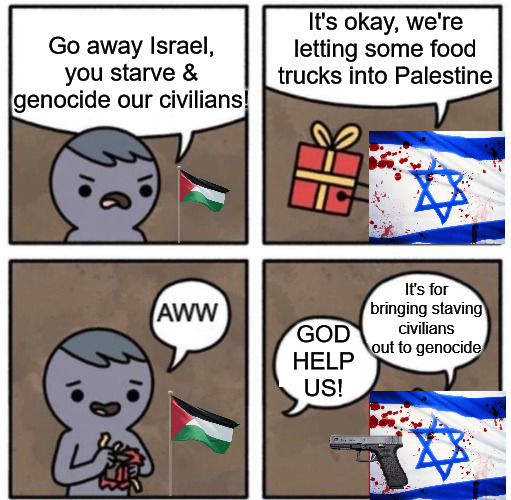 Flour Massacre | Go away Israel, you starve & genocide our civilians! It's okay, we're letting some food trucks into Palestine; It's for bringing staving civilians out to genocide; GOD HELP US! | image tagged in flour massacre,israel,palestine,genocide | made w/ Imgflip meme maker