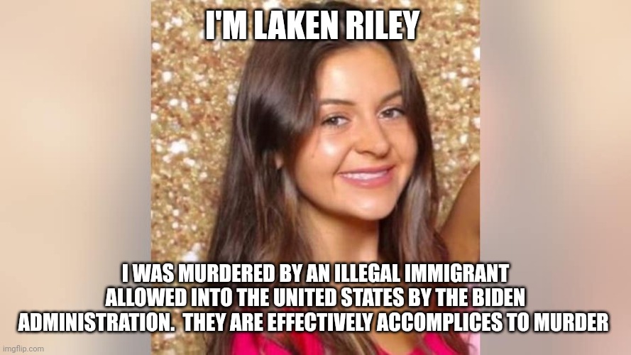 Laken Riley | I'M LAKEN RILEY; I WAS MURDERED BY AN ILLEGAL IMMIGRANT ALLOWED INTO THE UNITED STATES BY THE BIDEN ADMINISTRATION.  THEY ARE EFFECTIVELY ACCOMPLICES TO MURDER | image tagged in illegal immigrants | made w/ Imgflip meme maker