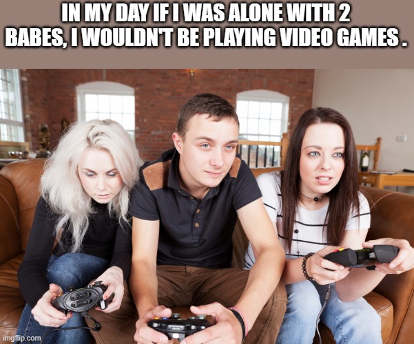 meme by Brad guy with two girls want to play video games humor | IN MY DAY IF I WAS ALONE WITH 2 BABES, I WOULDN'T BE PLAYING VIDEO GAMES . | image tagged in gaming,funny,video games,pc gaming,computer games,funny meme | made w/ Imgflip meme maker