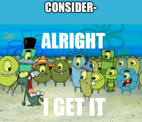 Alright I get It | CONSIDER- | image tagged in alright i get it | made w/ Imgflip meme maker