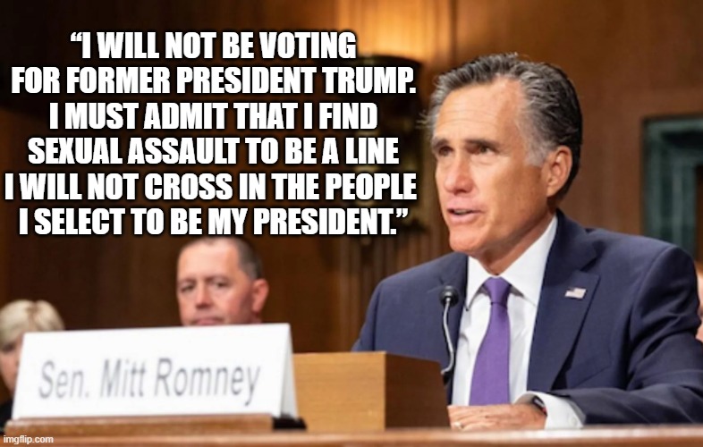 mitt romney | “I WILL NOT BE VOTING FOR FORMER PRESIDENT TRUMP.
I MUST ADMIT THAT I FIND SEXUAL ASSAULT TO BE A LINE I WILL NOT CROSS IN THE PEOPLE 
I SELECT TO BE MY PRESIDENT.” | image tagged in mitt romney | made w/ Imgflip meme maker