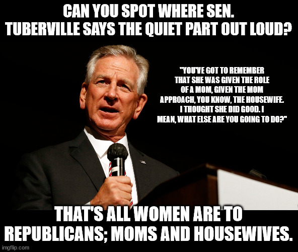 Tommy Tuberville, enemy of America, saying something stupid | CAN YOU SPOT WHERE SEN. TUBERVILLE SAYS THE QUIET PART OUT LOUD? "YOU'VE GOT TO REMEMBER THAT SHE WAS GIVEN THE ROLE OF A MOM, GIVEN THE MOM APPROACH, YOU KNOW, THE HOUSEWIFE. I THOUGHT SHE DID GOOD. I MEAN, WHAT ELSE ARE YOU GOING TO DO?"; THAT'S ALL WOMEN ARE TO REPUBLICANS; MOMS AND HOUSEWIVES. | image tagged in tommy tuberville enemy of america saying something stupid | made w/ Imgflip meme maker