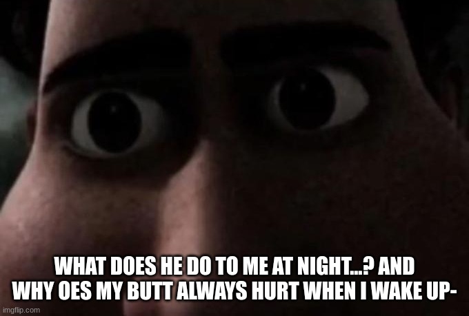 Titan stare | WHAT DOES HE DO TO ME AT NIGHT...? AND WHY OES MY BUTT ALWAYS HURT WHEN I WAKE UP- | image tagged in titan stare | made w/ Imgflip meme maker
