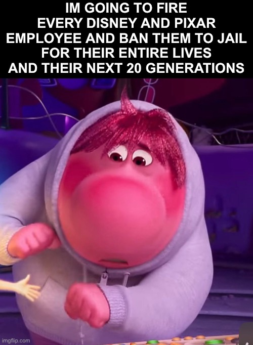 IM GOING TO FIRE EVERY DISNEY AND PIXAR EMPLOYEE AND BAN THEM TO JAIL FOR THEIR ENTIRE LIVES AND THEIR NEXT 20 GENERATIONS | made w/ Imgflip meme maker