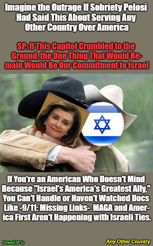 Any Other Country | Imagine the Outrage If Sobriety Pelosi 

Had Said This About Serving Any 

Other Country Over America; SP: If This Capitol Crumbled to the 

Ground, the One Thing That Would Re-

main Would Be Our Commitment to Israel; If You're an American Who Doesn't Mind 

Because "Israel's America's Greatest Ally," 
You Can't Handle or Haven't Watched Docs 
Like -9/11: Missing Links-. MAGA and Amer-
ica First Aren't Happening with Israeli Ties. Any Other Country; OzwinEVCG | image tagged in brokeback mountain,nancy pelosi,america first,maga,occupied america,israel | made w/ Imgflip meme maker