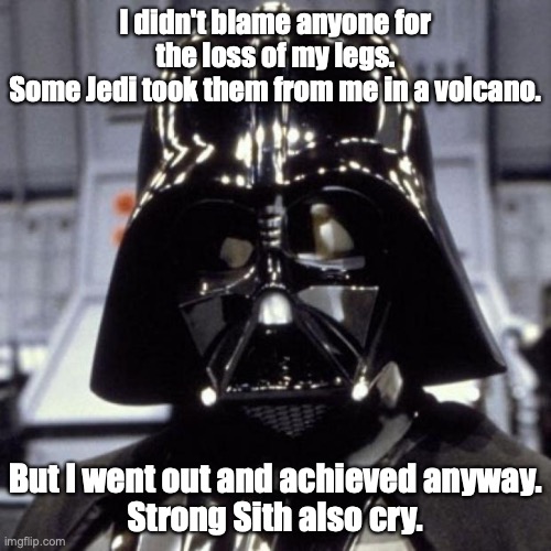 Darth Vader | I didn't blame anyone for the loss of my legs.
Some Jedi took them from me in a volcano. But I went out and achieved anyway.
Strong Sith also cry. | image tagged in darth vader | made w/ Imgflip meme maker
