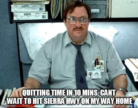 I Was Told There Would Be Meme | QUITTING TIME IN 10 MINS, CANT WAIT TO HIT SIERRA HWY ON MY WAY HOME | image tagged in memes,i was told there would be | made w/ Imgflip meme maker