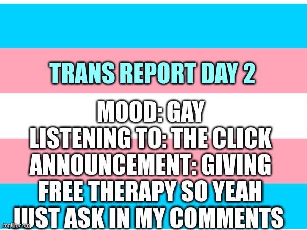 MOOD: GAY
LISTENING TO: THE CLICK
ANNOUNCEMENT: GIVING FREE THERAPY SO YEAH JUST ASK IN MY COMMENTS; TRANS REPORT DAY 2 | made w/ Imgflip meme maker
