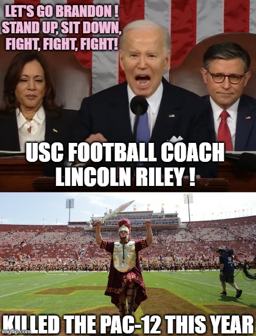 2024 BIDEN SOTU expresses his disdain with death of PAC-12 | LET'S GO BRANDON !
STAND UP, SIT DOWN,
FIGHT, FIGHT, FIGHT! USC FOOTBALL COACH
LINCOLN RILEY ! KILLED THE PAC-12 THIS YEAR | image tagged in biden sotu divisive,usc,oklahoma,dementia,democratic socialism,cultural marxism | made w/ Imgflip meme maker