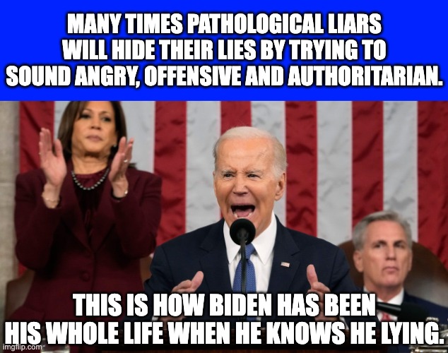 At some point the drugs they the pump Biden full of are going to kill him. | MANY TIMES PATHOLOGICAL LIARS WILL HIDE THEIR LIES BY TRYING TO SOUND ANGRY, OFFENSIVE AND AUTHORITARIAN. THIS IS HOW BIDEN HAS BEEN HIS WHOLE LIFE WHEN HE KNOWS HE LYING. | image tagged in state of the union,biden incapable of telling the truth | made w/ Imgflip meme maker