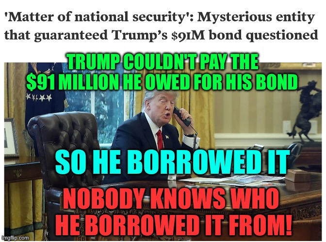 Trump took a $91 million bribe | TRUMP COULDN'T PAY THE $91 MILLION HE OWED FOR HIS BOND; SO HE BORROWED IT; NOBODY KNOWS WHO 
HE BORROWED IT FROM! | image tagged in trump takes a 91 million bribe,trump,donald trump,bribe,scumbag republicans | made w/ Imgflip meme maker