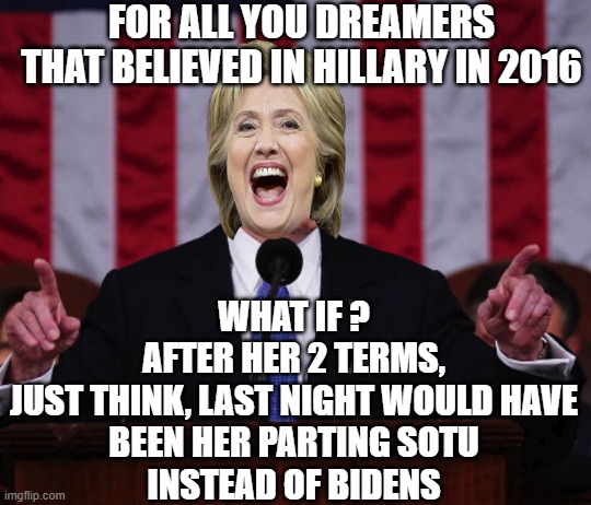 WHAT COULD HAVE BEEN a Two Term Presidency for Dreamers | FOR ALL YOU DREAMERS
THAT BELIEVED IN HILLARY IN 2016; WHAT IF ?
AFTER HER 2 TERMS,
JUST THINK, LAST NIGHT WOULD HAVE
BEEN HER PARTING SOTU
INSTEAD OF BIDENS | image tagged in biden sotu 2024,nra,hillary clinton 2016,kamala harris,clinton foundation,biden obama | made w/ Imgflip meme maker