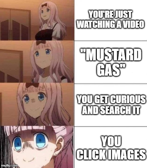 please, don't do it. you will see disturbing things | YOU'RE JUST WATCHING A VIDEO; "MUSTARD GAS"; YOU GET CURIOUS AND SEARCH IT; YOU CLICK IMAGES | image tagged in chika template | made w/ Imgflip meme maker