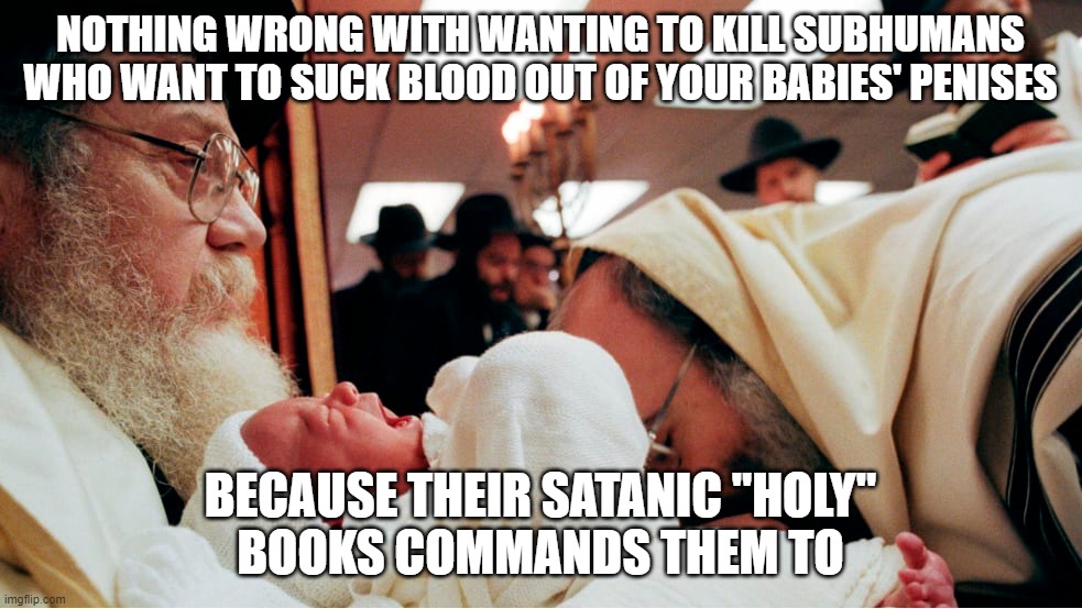 Jews Sucking Infants Penises | NOTHING WRONG WITH WANTING TO KILL SUBHUMANS WHO WANT TO SUCK BLOOD OUT OF YOUR BABIES' PENISES; BECAUSE THEIR SATANIC "HOLY"
BOOKS COMMANDS THEM TO | image tagged in jews sucking infants penises | made w/ Imgflip meme maker
