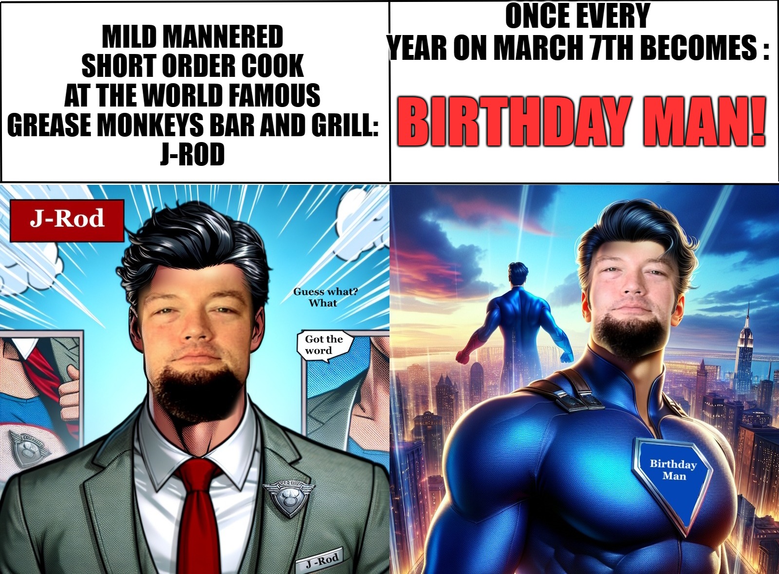Made this using imgflip PRO even the graphics for my friends birthday. | ONCE EVERY YEAR ON MARCH 7TH BECOMES :; MILD MANNERED SHORT ORDER COOK AT THE WORLD FAMOUS GREASE MONKEYS BAR AND GRILL:
J-ROD; BIRTHDAY MAN! | image tagged in imgflip pro,ai,photoshop,kewlew | made w/ Imgflip meme maker