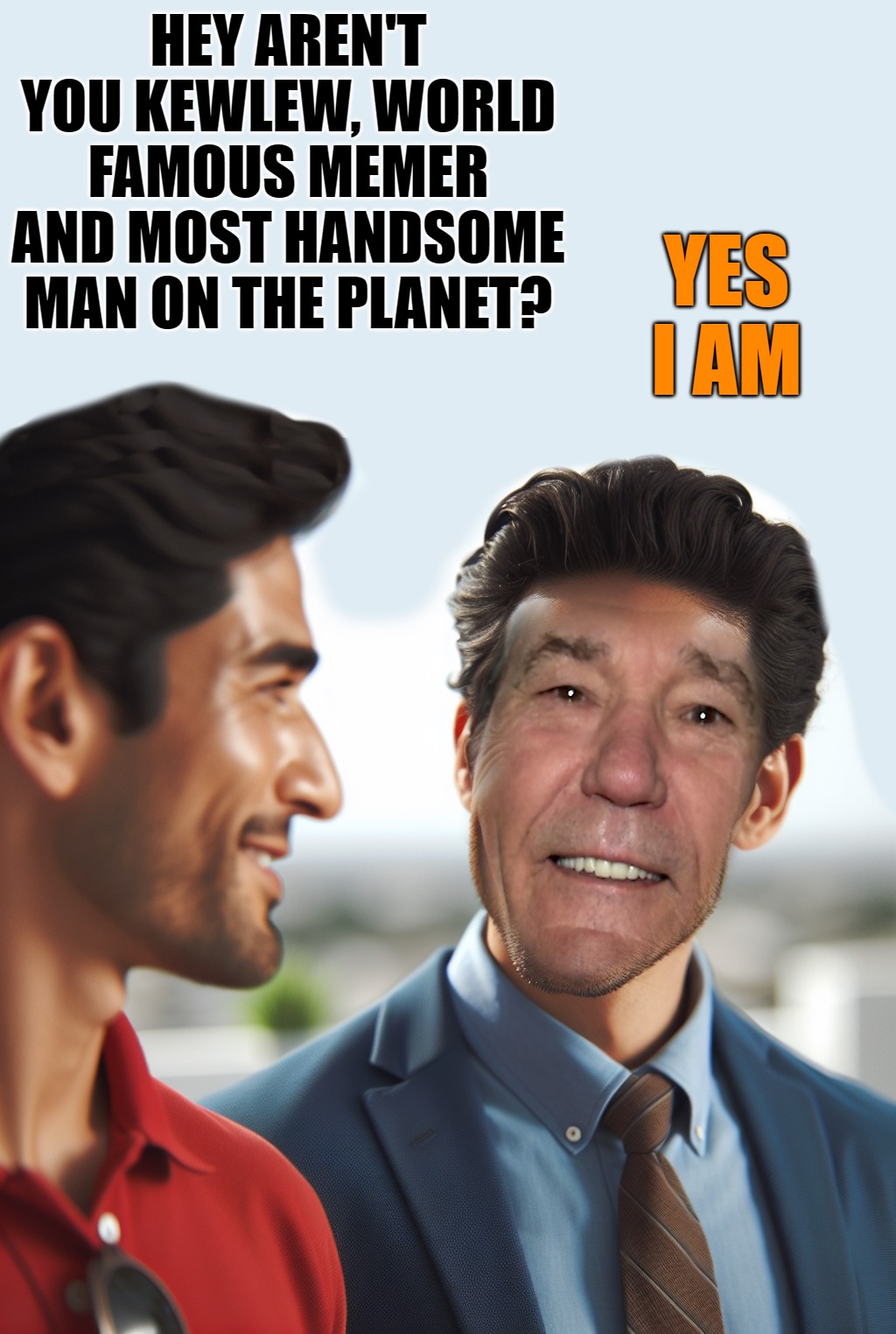 Kewlew world famous memer and most handsome man on the planet. | HEY AREN'T YOU KEWLEW, WORLD FAMOUS MEMER AND MOST HANDSOME MAN ON THE PLANET? YES I AM | image tagged in most handsome man on the planet,world famous memer,kewlew | made w/ Imgflip meme maker