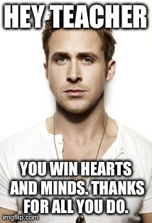 Ryan Gosling Meme | HEY TEACHER YOU WIN HEARTS AND MINDS. THANKS FOR ALL YOU DO. | image tagged in memes,ryan gosling | made w/ Imgflip meme maker