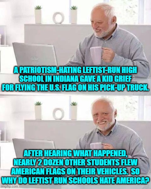Leftists make it blatantly obvious that they hate this nation. | A PATRIOTISM-HATING LEFTIST-RUN HIGH SCHOOL IN INDIANA GAVE A KID GRIEF FOR FLYING THE U.S. FLAG ON HIS PICK-UP TRUCK. AFTER HEARING WHAT HAPPENED, NEARLY 2 DOZEN OTHER STUDENTS FLEW AMERICAN FLAGS ON THEIR VEHICLES.  SO WHY DO LEFTIST RUN SCHOOLS HATE AMERICA? | image tagged in hide the pain harold | made w/ Imgflip meme maker