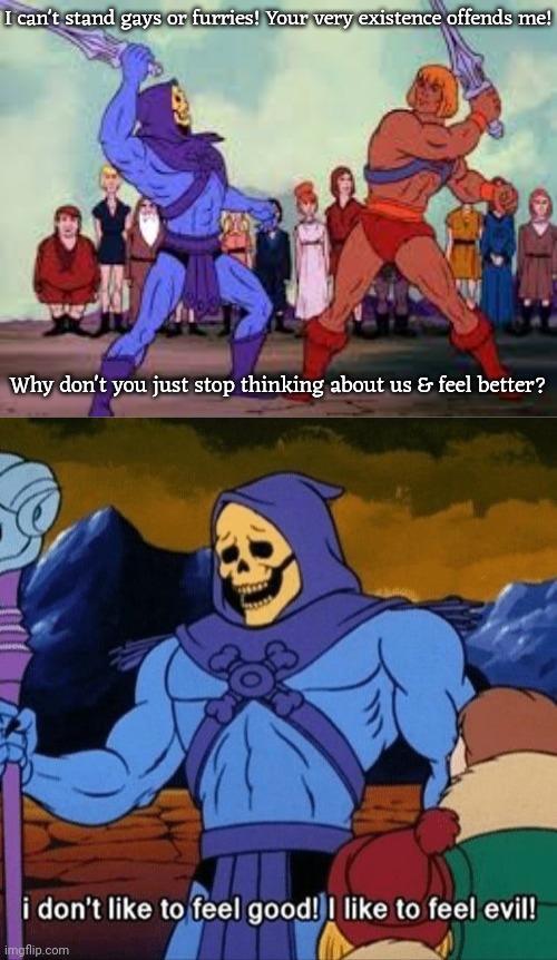 They think that they have to hate someone. | I can't stand gays or furries! Your very existence offends me! Why don't you just stop thinking about us & feel better? | image tagged in skeletor v he-man swordplay template,i dont like to feel good i like to feel evil,bigots,transphobic,anti-furry,homophobia | made w/ Imgflip meme maker
