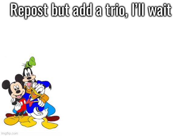 Repost but add a trio, I’ll wait | made w/ Imgflip meme maker