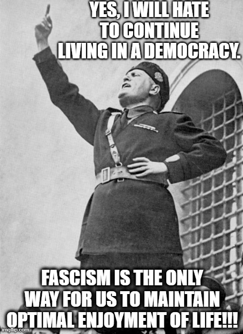 Mussolini | YES, I WILL HATE TO CONTINUE LIVING IN A DEMOCRACY. FASCISM IS THE ONLY WAY FOR US TO MAINTAIN OPTIMAL ENJOYMENT OF LIFE!!! | image tagged in mussolini | made w/ Imgflip meme maker
