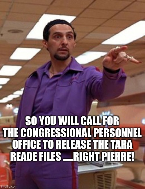 Jesus Quintana Big Lebowski Bowling | SO YOU WILL CALL FOR THE CONGRESSIONAL PERSONNEL OFFICE TO RELEASE THE TARA READE FILES …..RIGHT PIERRE! | image tagged in jesus quintana big lebowski bowling | made w/ Imgflip meme maker