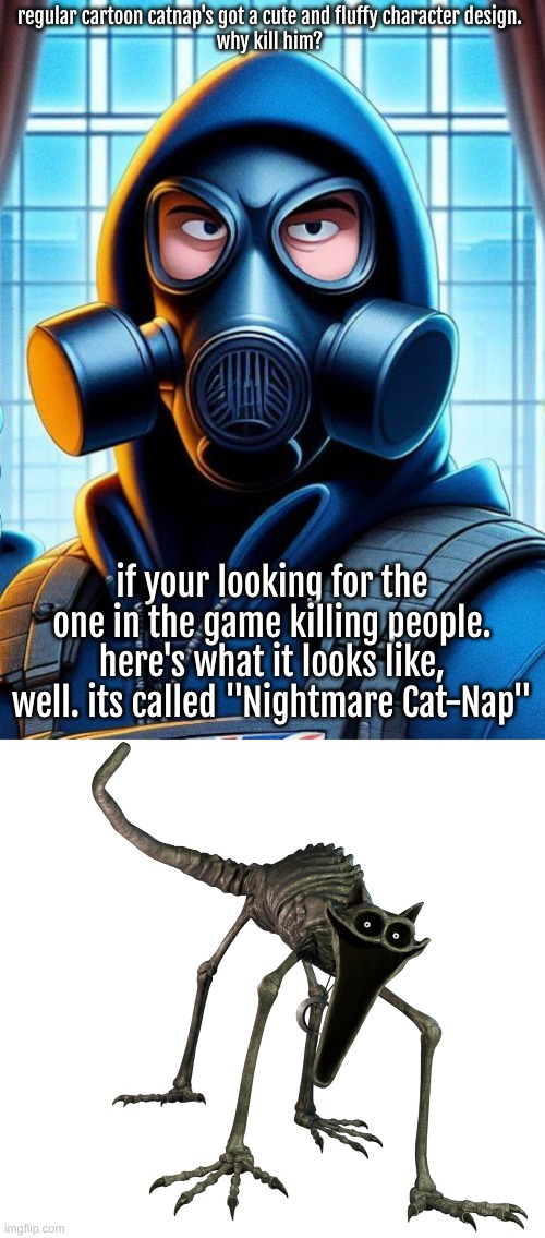regular cartoon catnap's got a cute and fluffy character design. 
why kill him? if your looking for the one in the game killing people. here | image tagged in annoyed gas mask guy,catnap ou battle cat | made w/ Imgflip meme maker