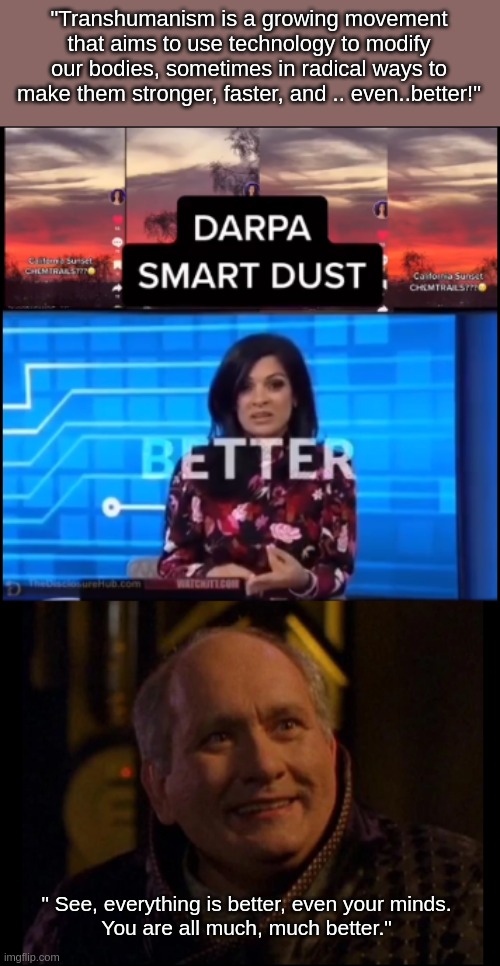 Smart dust | "Transhumanism is a growing movement that aims to use technology to modify our bodies, sometimes in radical ways to make them stronger, faster, and .. even..better!"; " See, everything is better, even your minds.
You are all much, much better." | image tagged in starg,conspiracy theory | made w/ Imgflip meme maker