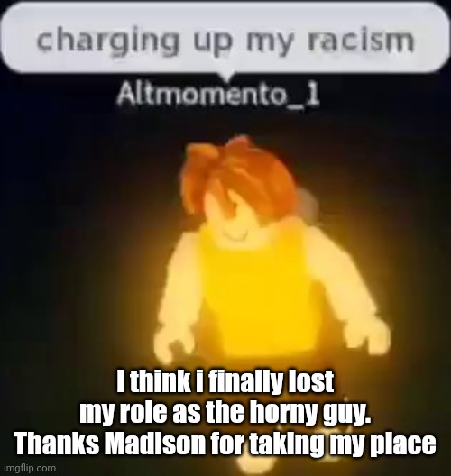 I just want to change my user back to AM | I think i finally lost my role as the horny guy. Thanks Madison for taking my place | image tagged in charging up my racism | made w/ Imgflip meme maker