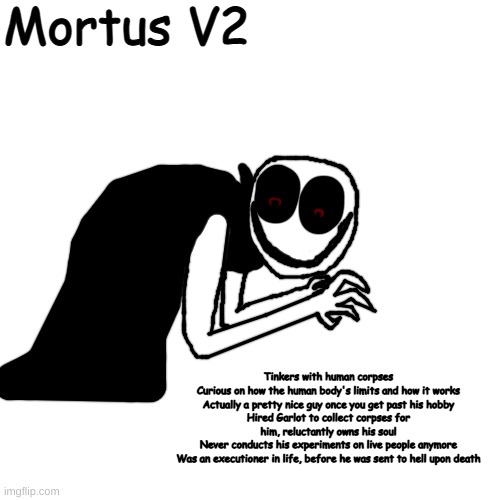 got this idea from a kill count video on the banana splits movie | Mortus V2; Tinkers with human corpses
Curious on how the human body's limits and how it works
Actually a pretty nice guy once you get past his hobby
Hired Garlot to collect corpses for him, reluctantly owns his soul
Never conducts his experiments on live people anymore
Was an executioner in life, before he was sent to hell upon death | made w/ Imgflip meme maker