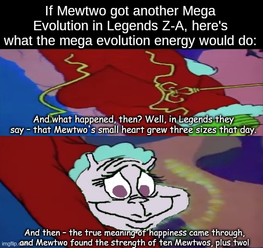 Perfect and creepy Mega Evolution idea | If Mewtwo got another Mega Evolution in Legends Z-A, here's what the mega evolution energy would do:; And what happened, then? Well, in Legends they say – that Mewtwo's small heart grew three sizes that day. And then – the true meaning of happiness came through, and Mewtwo found the strength of ten Mewtwos, plus two! | image tagged in pokemon,memes,funny,the grinch,pop culture | made w/ Imgflip meme maker