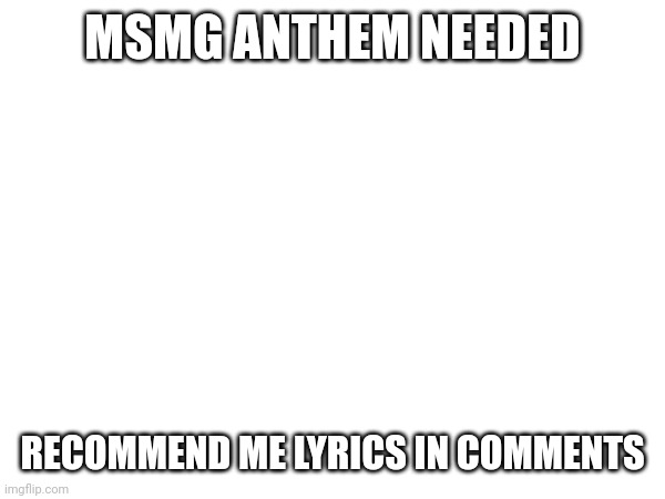 I'll make a google doc once it's ready | MSMG ANTHEM NEEDED; RECOMMEND ME LYRICS IN COMMENTS | made w/ Imgflip meme maker