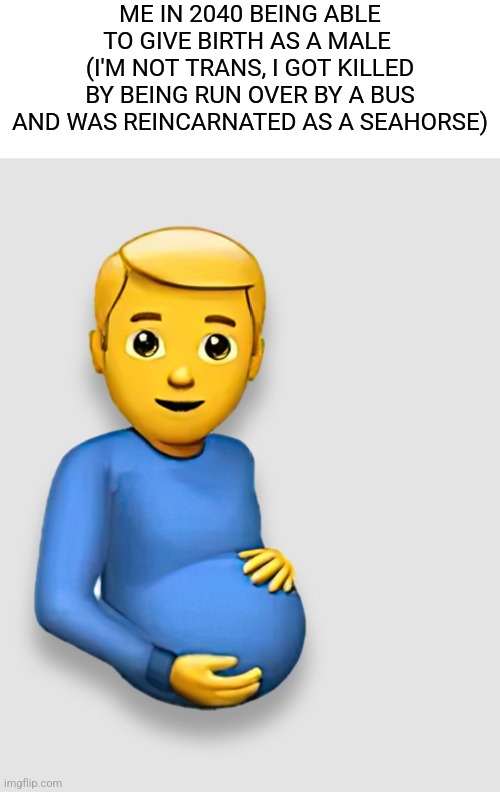 Pregnant Man Emoji | ME IN 2040 BEING ABLE TO GIVE BIRTH AS A MALE 
(I'M NOT TRANS, I GOT KILLED BY BEING RUN OVER BY A BUS AND WAS REINCARNATED AS A SEAHORSE) | image tagged in pregnant man emoji | made w/ Imgflip meme maker