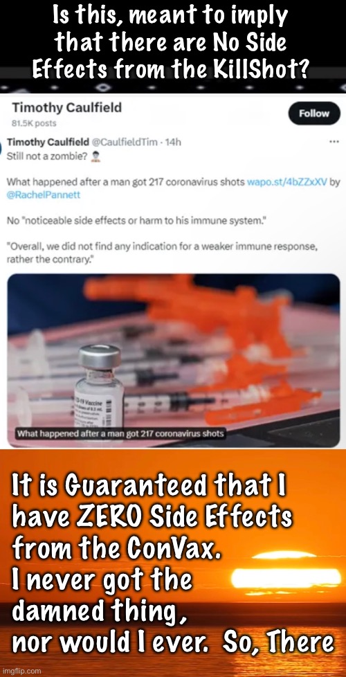 Saline, in all 217 of ‘em | Is this, meant to imply
that there are No Side
Effects from the KillShot? It is Guaranteed that I
have ZERO Side Effects
from the ConVax.
I never got the
damned thing,
nor would I ever.  So, There | image tagged in memes,hypervaxination freak,gotta be a lefty,leftists are so tweaked,progressives leftists fjb voters kissmyass | made w/ Imgflip meme maker