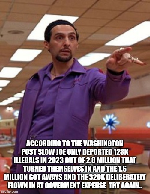 Jesus Quintana Big Lebowski Bowling | ACCORDING TO THE WASHINGTON POST SLOW JOE ONLY DEPORTED 123K ILLEGALS IN 2023 OUT OF 2.8 MILLION THAT TURNED THEMSELVES IN AND THE 1.6 MILLI | image tagged in jesus quintana big lebowski bowling | made w/ Imgflip meme maker