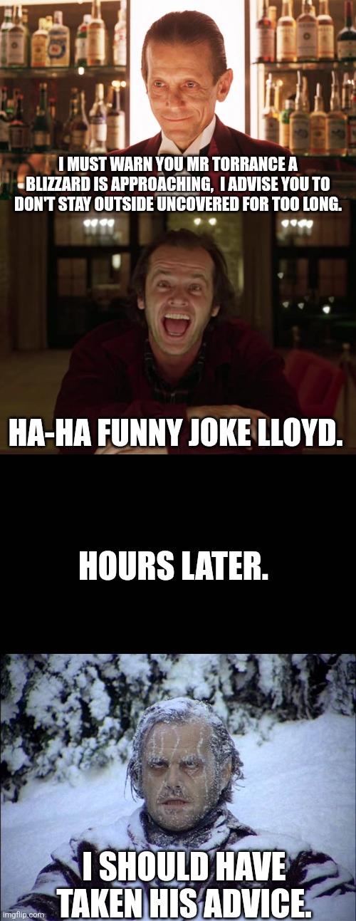 I MUST WARN YOU MR TORRANCE A BLIZZARD IS APPROACHING,  I ADVISE YOU TO DON'T STAY OUTSIDE UNCOVERED FOR TOO LONG. HA-HA FUNNY JOKE LLOYD. HOURS LATER. I SHOULD HAVE TAKEN HIS ADVICE. | image tagged in lloyd the bartender,jack torrance,blank screen | made w/ Imgflip meme maker