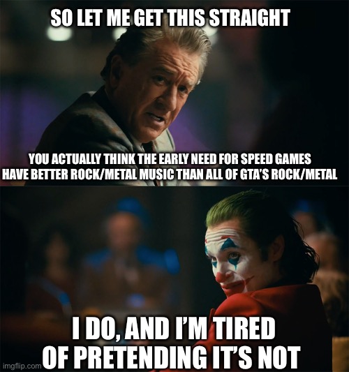 I'm tired of pretending it's not | SO LET ME GET THIS STRAIGHT; YOU ACTUALLY THINK THE EARLY NEED FOR SPEED GAMES HAVE BETTER ROCK/METAL MUSIC THAN ALL OF GTA’S ROCK/METAL; I DO, AND I’M TIRED OF PRETENDING IT’S NOT | image tagged in i'm tired of pretending it's not | made w/ Imgflip meme maker