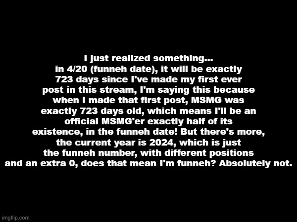 I just realized something... in 4/20 (funneh date), it will be exactly 723 days since I've made my first ever post in this stream, I'm saying this because when I made that first post, MSMG was exactly 723 days old, which means I'll be an official MSMG'er exactly half of its existence, in the funneh date! But there's more, the current year is 2024, which is just the funneh number, with different positions and an extra 0, does that mean I'm funneh? Absolutely not. | made w/ Imgflip meme maker
