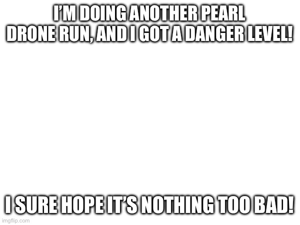 Famous last words from me and Coryl | I’M DOING ANOTHER PEARL DRONE RUN, AND I GOT A DANGER LEVEL! I SURE HOPE IT’S NOTHING TOO BAD! | made w/ Imgflip meme maker