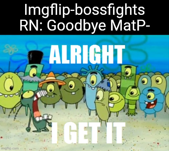 Alright I get It | Imgflip-bossfights RN: Goodbye MatP- | image tagged in alright i get it | made w/ Imgflip meme maker