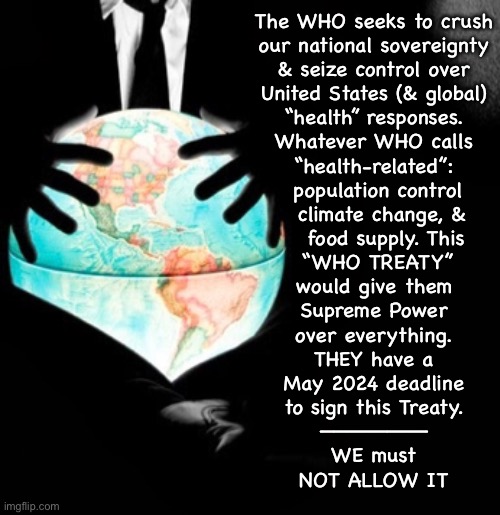 The W.H.O. Wants to Own YOU, & America, & the World. If Their “Treaty” is Signed… They WILL | The WHO seeks to crush
our national sovereignty
& seize control over
United States (& global)
“health” responses.
Whatever WHO calls
“health-related”:
 population control
  climate change, &
   food supply. This
 “WHO TREATY”
would give them
Supreme Power
over everything.

THEY have a
May 2024 deadline
to sign this Treaty.
————————
WE must
NOT ALLOW IT | image tagged in memes,who treaty steals sovereignty,sign the petition against who treaty,tell everyone u know,fjb voters kissmyass | made w/ Imgflip meme maker