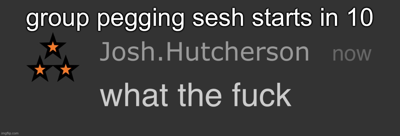 josh what the fck | group pegging sesh starts in 10 | image tagged in josh what the fck | made w/ Imgflip meme maker