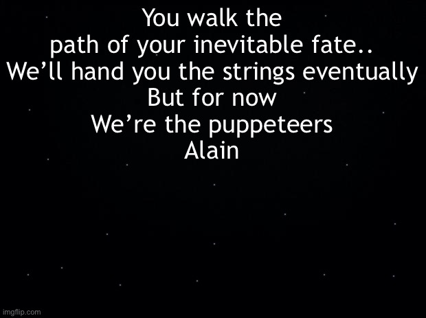 Another teaser | You walk the path of your inevitable fate..
We’ll hand you the strings eventually
But for now
We’re the puppeteers
Alain | image tagged in black background | made w/ Imgflip meme maker