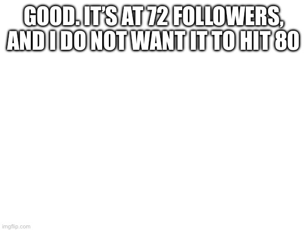 GOOD. IT’S AT 72 FOLLOWERS, AND I DO NOT WANT IT TO HIT 80 | made w/ Imgflip meme maker