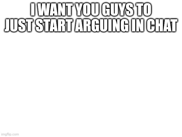Lol | I WANT YOU GUYS TO JUST START ARGUING IN CHAT | made w/ Imgflip meme maker