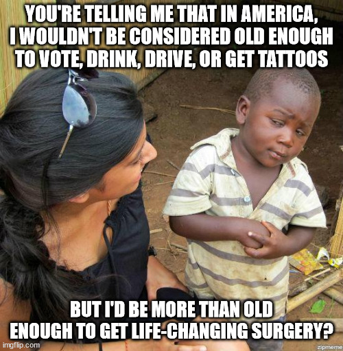 black kid | YOU'RE TELLING ME THAT IN AMERICA, I WOULDN'T BE CONSIDERED OLD ENOUGH TO VOTE, DRINK, DRIVE, OR GET TATTOOS; BUT I'D BE MORE THAN OLD ENOUGH TO GET LIFE-CHANGING SURGERY? | image tagged in black kid | made w/ Imgflip meme maker